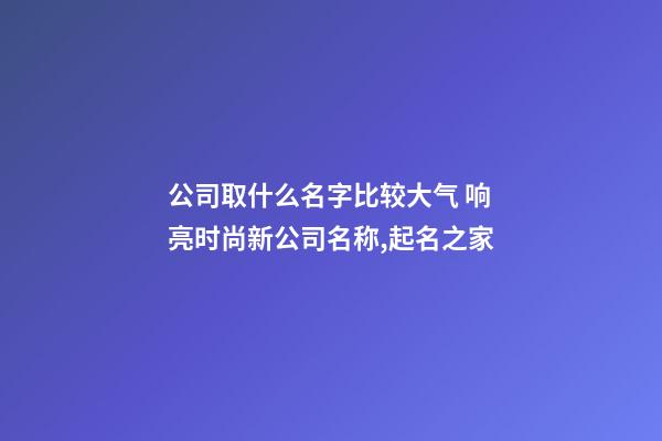 公司取什么名字比较大气 响亮时尚新公司名称,起名之家